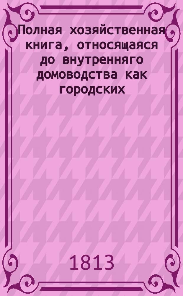 Полная хозяйственная книга, относящаяся до внутренняго домоводства как городских, так и деревенских жителей, хозяев и хозяек : В десяти частях, с рисунками. Т. 1. Ч. 1 : Содержащая в себе: о должностях господина и госпожи вообще; о образцовых хозяйственных распоряжениях; о должностях всех домовых служителей и служанок вообще и порознь; о домашнем благоустройстве и управлении; о пожарных и предохранительных противу того средствах