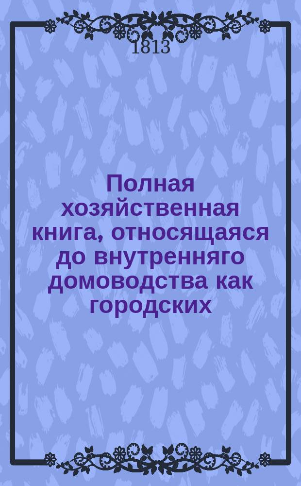 Полная хозяйственная книга, относящаяся до внутренняго домоводства как городских, так и деревенских жителей, хозяев и хозяек : В десяти частях, с рисунками. Т. 1. Ч. 2 : Содержащая в себе: о разных родах строения и нужнейших строевых припасах; о соблюдении разных полезных в хозяйстве запасов и проч.