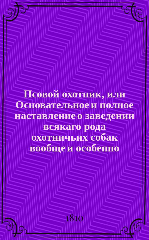 Псовой охотник, или Основательное и полное наставление о заведении всякаго рода охотничьих собак вообще и особенно; о выдерживании и обучении оных; о корме их; о болезнях, лекарствах и о предохранительных средствах от оных; о псарном дворе и устройстве онаго; о должности ловчаго, корытничаго, доезжачаго, стремяннаго, псарей и охотников; об охотничьих снарядах и снастях; о их орудиях, как-то: о порохе, ружьях, штуцерах и дробовиках, с наставлением как выбирать, поправлять и сберегать их, и о других оружиях, и о способе стреляния зверей всякаго рода; о разнимании и распластывании дичины; о охотничьих лошадях и о качествах их; о способах сохранять лошадей и пользовать в повреждениях, и пр. : С присовокуплением краткой естественной истории всех зверей, коих можно добывать в России, и как простых, так и секретных средств, для ловли их употребляемых; С прибавлением рисунков охотничьим орудиям и снарядам, для охоты употребляемым