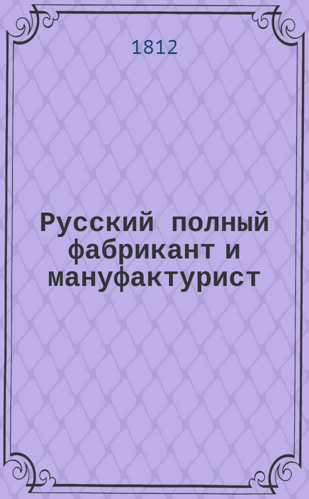 Русский полный фабрикант и мануфактурист : Содержащий в себе все то, что только может до сего относиться, как-то: об улучшении нашего овцеводства и домашней волны чрез введение овец и баранов, происходящих от мериносов; о способах улучшения волны; о прочих веществах, в мануфактурах употребляемых, как-то шелке, хлопчатой бумаге, льне, пеньке и проч. С приложением наставления для произведения сих веществ; о крашении оных и выделываемых из оных материй, равномерно и о белении; о красках иностранных и домашних, какия можно развести в России и каким образом; о веществах, какими можно заменить иностранныя краски; далее, о пряже и тканье разных материй; описание махин, действие облегчающих, и проч.; Состоящий в шести частях. С приложением многих чертежей и рисунков. Ч. 3