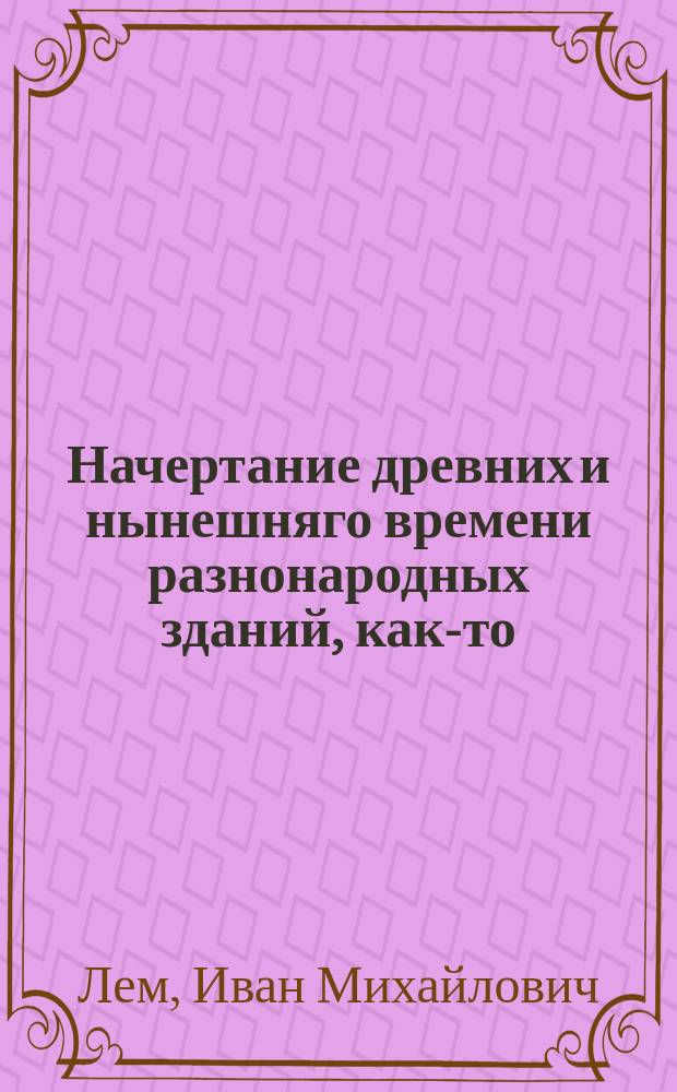 Начертание древних и нынешняго времени разнонародных зданий, как-то: храмов, домов, садов, статуй, трофеев, обелисков, пирамид и других украшений, : С описанием, как располагать и производить разныя строения, со изъяснением мер и употребляемых материалов и с приложением десяти гравированных таблиц, содержащих разных восемьдесять одну фигуру