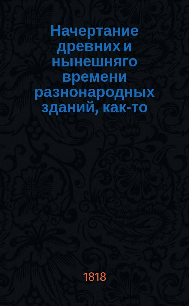 Начертание древних и нынешняго времени разнонародных зданий, как-то: храмов, домов, садов, статуй, трофеев, обелисков, пирамид и других украшений : С описанием, как располагать и производить разныя строения, со изъяснением мер и употребляемых материалов и с приложением десяти гравированных таблиц, содержащих разных восемьдесять одну фигуру. Ч. 4