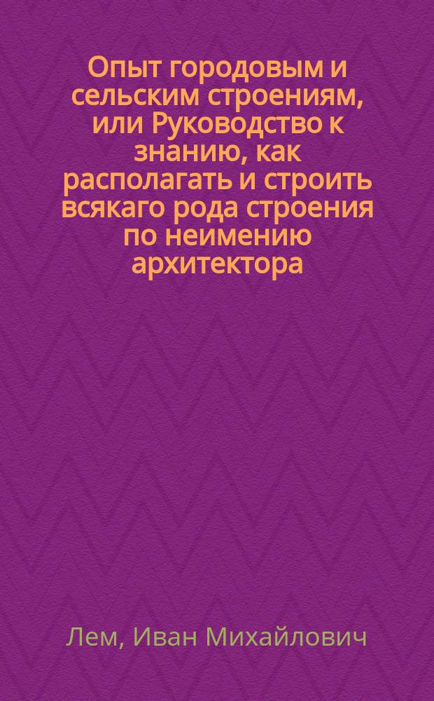 Опыт городовым и сельским строениям, или Руководство к знанию, как располагать и строить всякаго рода строения по неимению архитектора. : Издан вторым тиснением с прибавлением двух частей и с объяснением на таблицах разных зданий