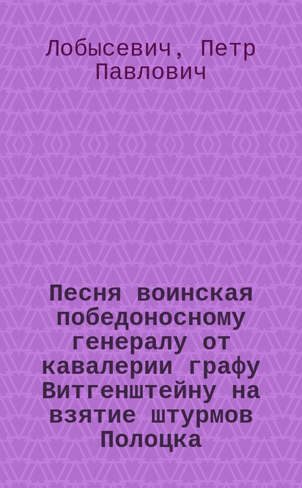 Песня воинская победоносному генералу от кавалерии графу Витгенштейну на взятие штурмов Полоцка. Октября - 1812 года