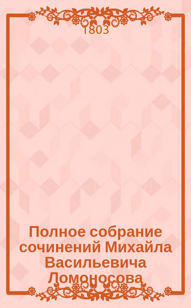 Полное собрание сочинений Михайла Васильевича Ломоносова : С приобщением жизни сочинителя и с прибавлением многих его нигде еще не напечатанных творений. Ч. 3 : [Слово первое, о пользе химии ; Второе, о явлениях воздушных от электрической силы происходящих ; Третье, о происхождении света, новую теорию о цветах представляющее ; Четвертое. О рождении металлов от трясения земли ; Рассуждение о большой точности морского пути ; Явление Венеры на солнце]