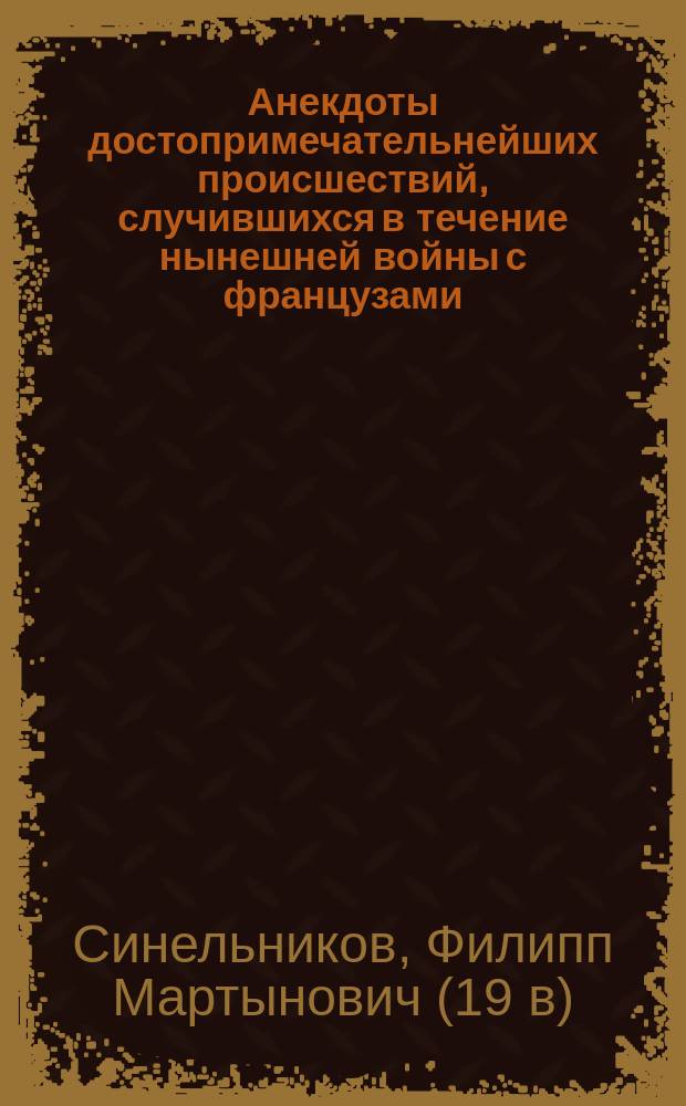 Анекдоты достопримечательнейших происшествий, случившихся в течение нынешней войны с французами, или 1) Беспримерные черты величия, правосудия и благости монарха; 2) Беспристрастное изображение великого духа, твердого характера, непоколебимой решительности, глубокомыслия, благоразумия и предусмотрительности российских полководцев; 3) Неподражаемые примеры храбрости, неустрашимости, отважности и терпеливости воинства... [и др.] : С присовокуплением противоположных свойств и действий французов, как-то: вероломства, лютости, зверства... и других пороков и нечестий, отличающих французскую нацию