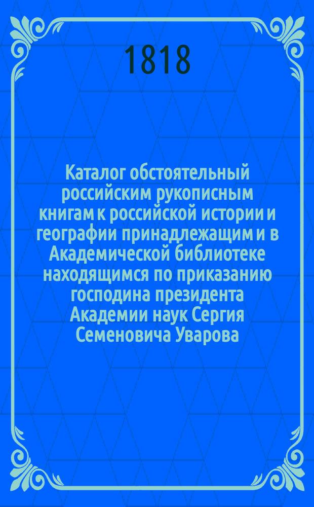 Каталог обстоятельный российским рукописным книгам к российской истории и географии принадлежащим и в Академической библиотеке находящимся по приказанию господина президента Академии наук Сергия Семеновича Уварова, вновь сделанный статским советником Соколовым. 1818 г.