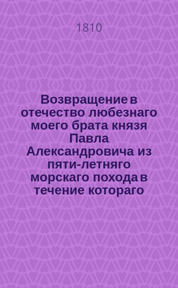 Возвращение в отечество любезнаго моего брата князя Павла Александровича из пяти-летняго морскаго похода в течение котораго, плавал он на многих морях, начиная от Балтики до Архипелага, видел многия европейския земли, и наконец из Тулона сухим путем чрез Париж возвратился в Россию. 1810 года маия 30 дня : Стихотворение