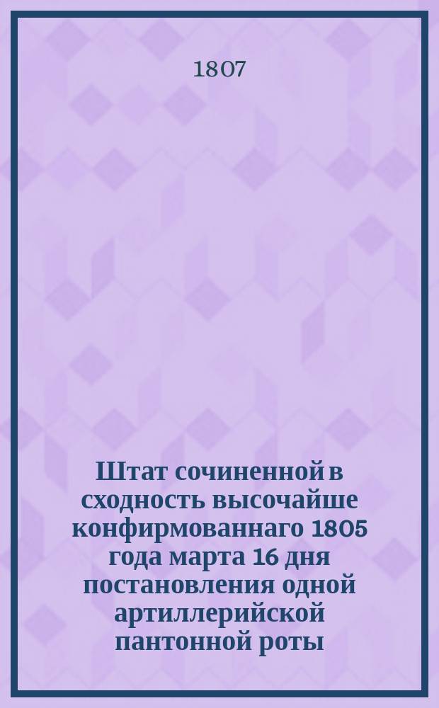 Штат сочиненной в сходность высочайше конфирмованнаго 1805 года марта 16 дня постановления одной артиллерийской пантонной роты, с приобщением принадлежащих ко оной табелями о мундирных аммуничных и оружейных вещах, и ведомостей годовых ремонтных сумм : В правление артиллериею инспектора всей артиллерии артиллерии генерала и кавалера графа Аракчеева