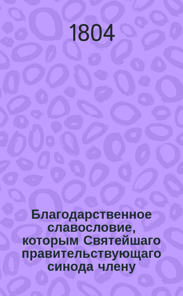 Благодарственное славословие, которым Святейшаго правительствующаго синода члену, великому господину высокопреосвященнейшему Платону, митрополиту Московскому и Коломенскому, Свято-Троицкия Сергиевы лавры священно-архимандриту, орденов св. апостола Андрея и св. Александра Невскаго кавалеру, мудрому директору и протектору своему, в день тезоименитства его высокопреосвященства, во излиянии сердечных чувствований с сыновним благоговением всеусерднейше приветствует Московская славяно-греко-латинская академия. 1804 года, ноября 18 дня : Стихи