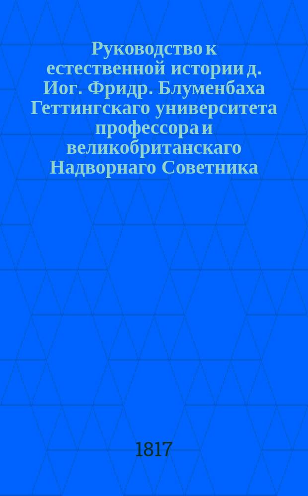 Руководство к естественной истории д. Иог. Фридр. Блуменбаха Геттингскаго университета профессора и великобританскаго Надворнаго Советника. Ч. 1