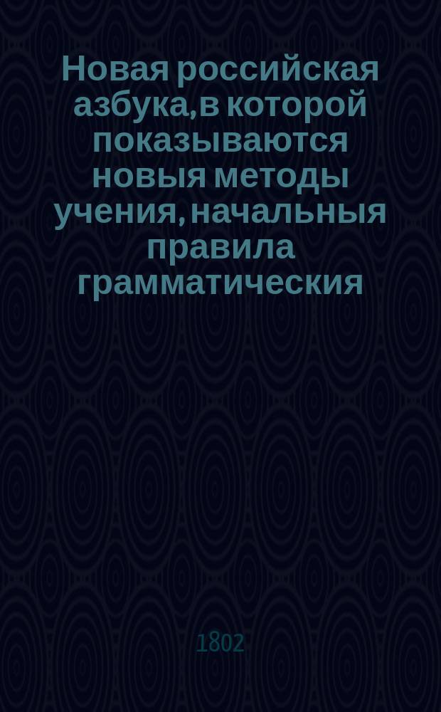 Новая российская азбука, в которой показываются новыя методы учения, начальныя правила грамматическия, правила чтения и произношения, правописания и чистописания, сколько для сей части нужно, что все расположено естественным и сообразным возрастающему детскому разуму порядком. : С присовокуплением разных молитв, краткой священной истории, нравоучений, нравоучительных басен с картинками, прописей для письма и кратких писем