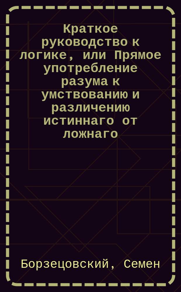 Краткое руководство к логике, или Прямое употребление разума к умствованию и различению истиннаго от ложнаго,