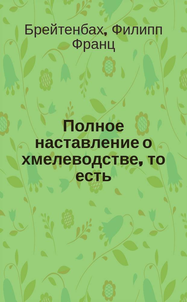 Полное наставление о хмелеводстве, то есть: как разводить, выращивать. собирать и сохранять хмель.