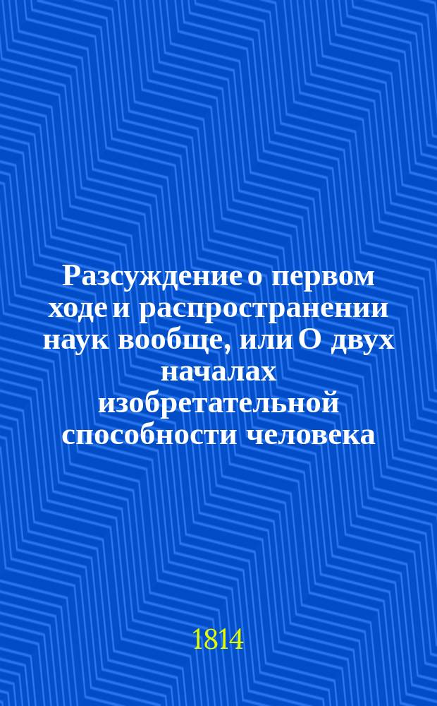 Разсуждение о первом ходе и распространении наук вообще, или О двух началах изобретательной способности человека, в разсуждении отношения вещей к самому себе и с самим собою, то есть: отношения и сравнения