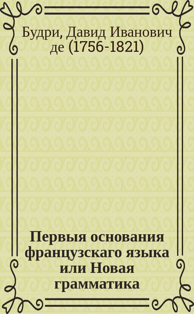 Первыя основания французскаго языка или Новая грамматика : В пользу российскаго юношества, : с присовокуплением разных примечаний на отношение обоих языков, одобренная Главным училищ правлением и принятая в Педагогическом институте, в С.П.Г. гимназии и некоторых других воспитательных заведениях