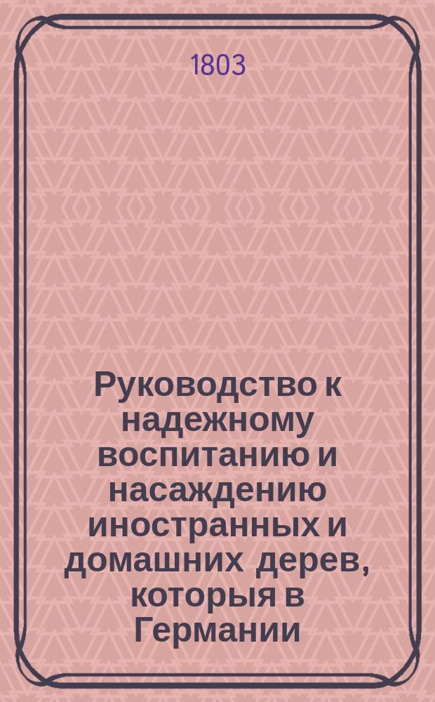 Руководство к надежному воспитанию и насаждению иностранных и домашних дерев, которыя в Германии, равномерно в средней и южной части России на свободе произрастать могут : [Особое практическое руководство как произращать, воспитывать в питомниках и пересаживать из оных упоминаемыя в первой части деревья и кусты]