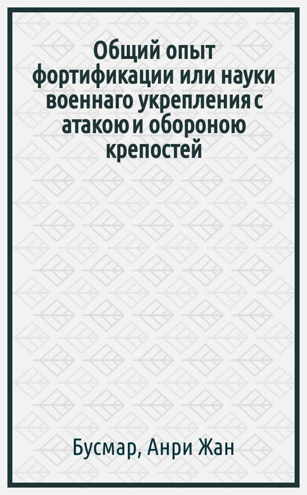 Общий опыт фортификации или науки военнаго укрепления с атакою и обороною крепостей, в котором обе сии науки объяснены одна другою : Для употребления всех военных людей