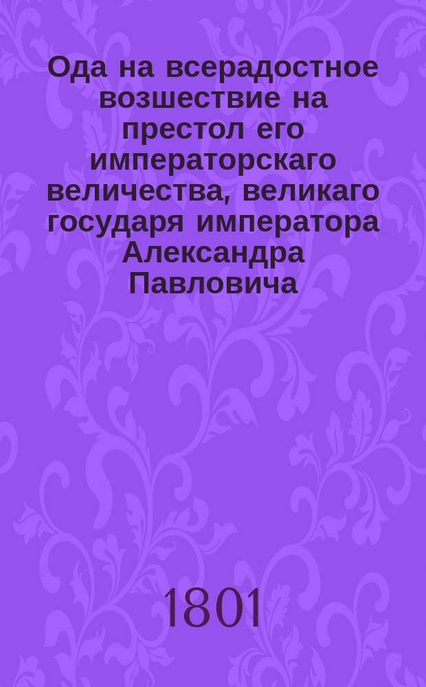 Ода на всерадостное возшествие на престол его императорскаго величества, великаго государя императора Александра Павловича, самодержца всероссийскаго, марта 12 дня, 1801 года : От всеподданнейшаго Андрея Бухарскаго