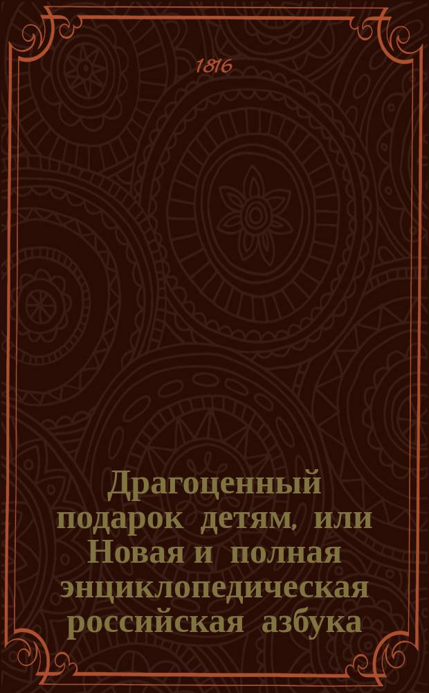 Драгоценный подарок детям, или Новая и полная энциклопедическая российская азбука, : содержащая в себе: все нужныя и полезныя познания для детей и других некотораго возраста и звания людей. : С 5 ю виньетами и 15 ю картинамиискусно-выгравированными