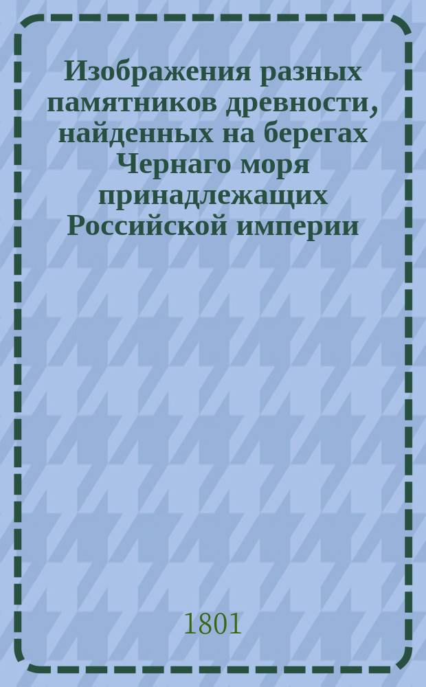 Изображения разных памятников древности, найденных на берегах Чернаго моря принадлежащих Российской империи. : Снятыя с подлинников в 1797 м и 1798 м годах, : с приложением географической карты тех мест, где оные памятники обретены с древними наименованиями