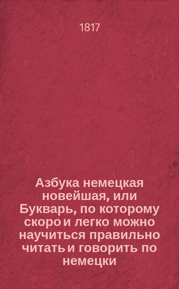 Азбука немецкая новейшая, или Букварь, по которому скоро и легко можно научиться правильно читать и говорить по немецки, = Deutsches ABC-Buch, nach welchen man leicht und richtig Deutsch lesen und sprechen lernen kann, nebst den Anfangs-Buchstaben, nach ihrer richtigen Aussprache, und einem Anhange von Sittenlehren, Beispielen, kurzen Geschichten, Fabeln und einer Sprachlehre. : содержащий в себе начало букв и их произношение, примеры для чтения, нравоучения, грамматику или правила немецкой этимологии, разговоры, краткия повести и басни