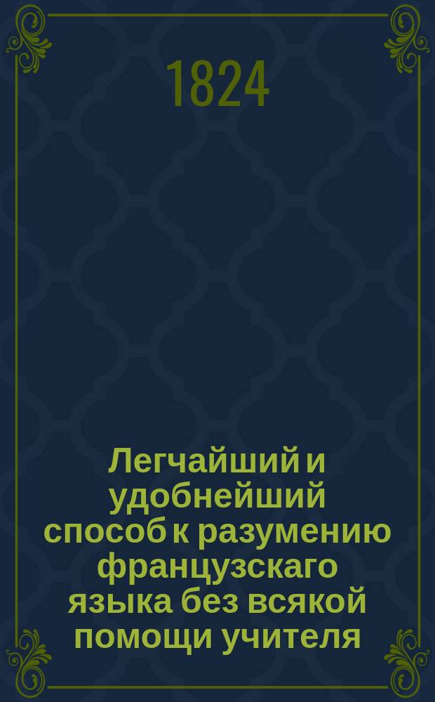 Легчайший и удобнейший способ к разумению французскаго языка без всякой помощи учителя, : состоящий в чтении французской книги, под названием: Le petit Grandisson, (Молодой Грандиссон,) А. Беркена переведенной междустрочно от слова до слова, с прибавлением полнаго наставления о произношении французских слов и многих грамматических примечаний
