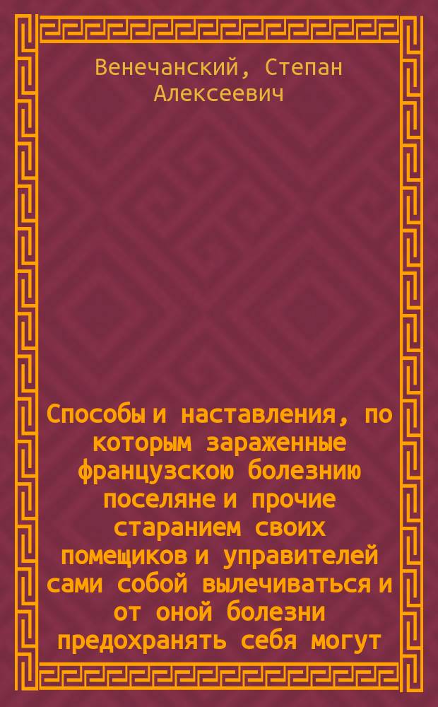 Способы и наставления, по которым зараженные французскою болезнию поселяне и прочие старанием своих помещиков и управителей сами собой вылечиваться и от оной болезни предохранять себя могут