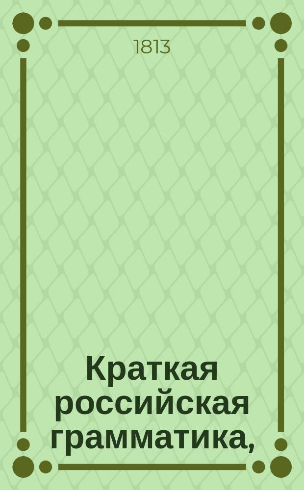 Краткая российская грамматика, : содержащая в себе правила, руководствующия к познанию российского языка, в вопросах и ответах