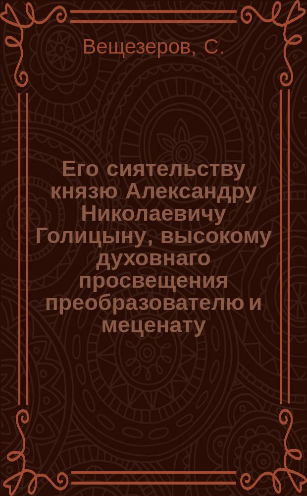 Его сиятельству князю Александру Николаевичу Голицыну, высокому духовнаго просвещения преобразователю и меценату.