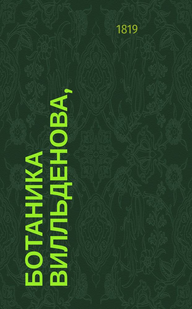 Ботаника Вилльденова, : заключающая в себе терминологию, разныя системы, ботаническия правила, названия растений, естествословие, болезни и историю прозябаемых, и наконец,историю самаго травопознания