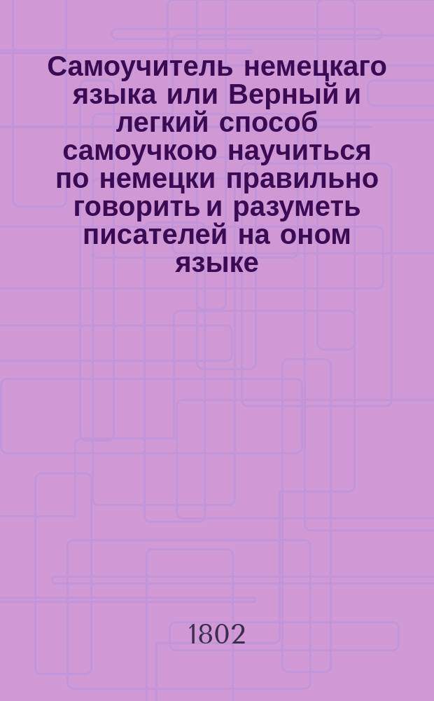 Самоучитель немецкаго языка или Верный и легкий способ самоучкою научиться по немецки правильно говорить и разуметь писателей на оном языке. : Содержащий: 1. Чтение и произношение. 2. Удобопонятным образом расположенную грамматику. 3. Разговоры. 4. Словарь употребительнейших слов. : Собран из разных лучших учителей немецкаго языка для употребления желающих самим собою научиться по немецки