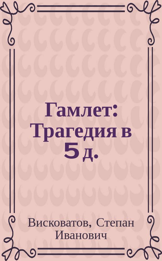 Гамлет : Трагедия в 5 д. : В стихах : Подражание Шекспиру : Для российского театра обработанная С. Висковатовым, членом Ученого комитета горных и соляных дел и других ученых обществ