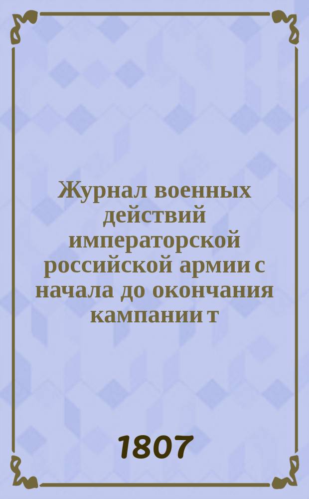 Журнал военных действий императорской российской армии с начала до окончания кампании т. е. с ноября 1806 по 7 июня 1807 года : С присовокуплением подробных донесений о сражениях: Пултуском, Прейсиш-Эйлавском, Гутштатском, Гейльсбергском и Фридландском