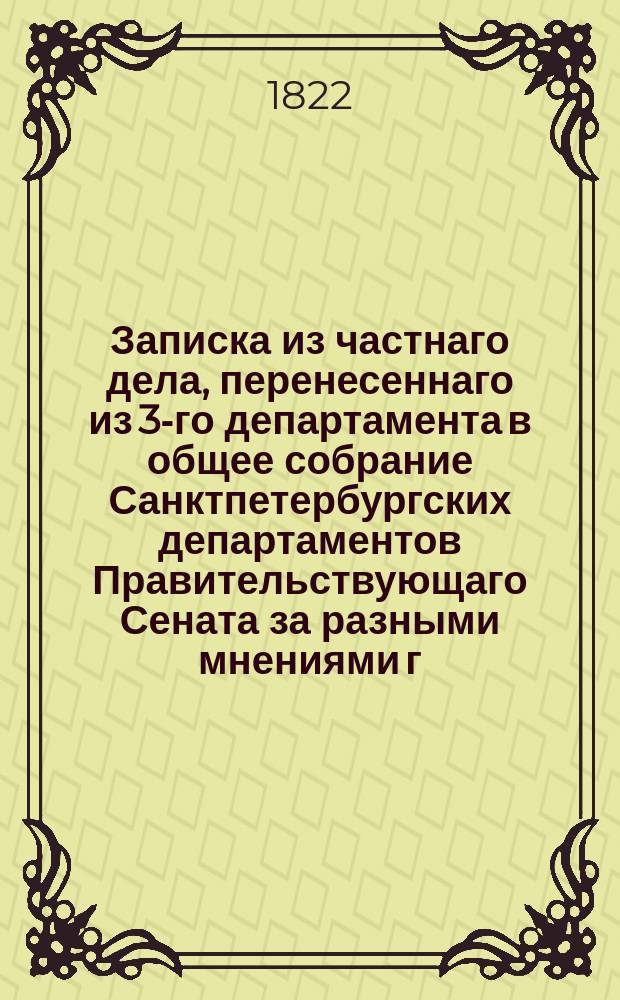 Записка из частнаго дела, перенесеннаго из 3-го департамента в общее собрание Санктпетербургских департаментов Правительствующаго Сената за разными мнениями г. г. сенаторов, по жалобе г. тайнаго советника сенатора и кавалера князя Николая Леонтьевича Шаховскаго, на бывшую по долгам и делам Шкловскаго имения комиссию, за не присуждение следующей ему с покойнаго генерал-лейтенанта Зорича по векселю суммы всего 5963 рублей с процентами.