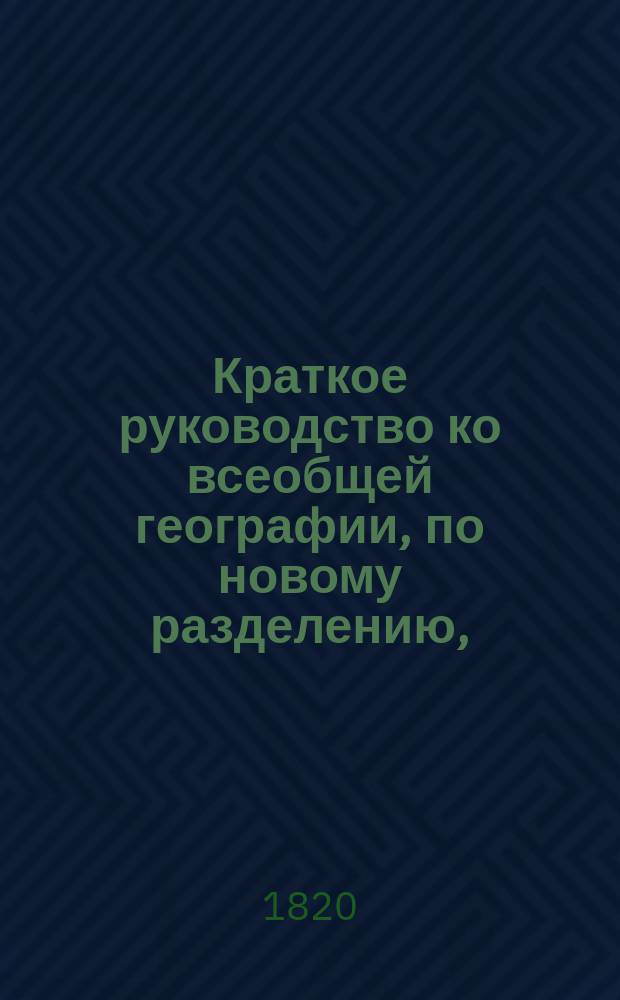 Краткое руководство ко всеобщей географии, по новому разделению, : В трех отделениях. I. География математическая, физическая и политическая и всеобщее обозрение частей света. II и III. Частное описание государств во всех частях света, с присовокуплением статистических сведений