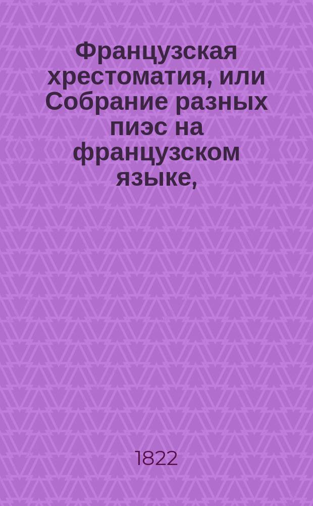Французская хрестоматия, или Собрание разных пиэс на французском языке, : В трех отделениях. Первое содержит: замечательныя изречения, анекдоты, разныя отрывки, и басни. Второе: повести, исторические отрывки, духовныя и торжественныя оды, кантаты и пр. Третие: избранныя места из лучших классических писателей в прозе и стихах