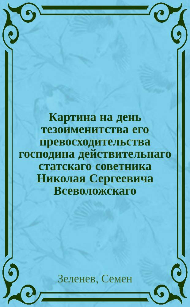 Картина на день тезоименитства его превосходительства господина действительнаго статскаго советника Николая Сергеевича Всеволожскаго, вице-президента Императорской Медико-хирургической академии, св. георгия четвертой степени кавалера, Императорскаго Московскаго испытателей природы, Париж. медиц. соревнования и Иенс. минералог. обществ члена. : Стихотворение