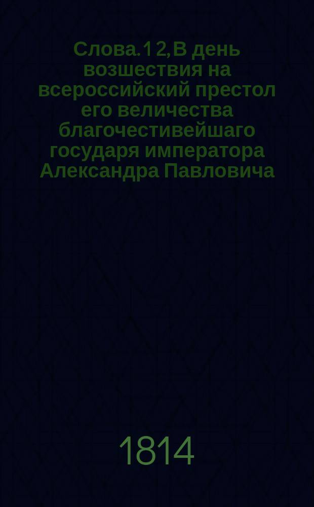 Слова. 1 2, В день возшествия на всероссийский престол его величества благочестивейшаго государя императора Александра Павловича, самодержца всероссийскаго. В день рождения его величества благочестивейшаго государя императора Александра Павловича, самодержца всероссийскаго