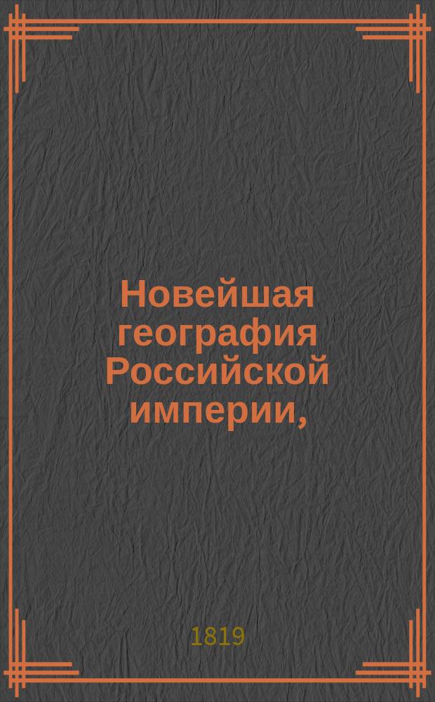 Новейшая география Российской империи, : Сочиненная по нынешнему ея разделению, в которой описаны пределы государства, его пространство; моря, озера, реки, водяное сообщение; горы, климат и качество земли; естественныя произведения из всех трех царств природы; различные обитатели государства, их языки, вера, упражнения, науки и художества, внутренняя и внешняя торговля; разделение на губернии и области, с показанием в каждой числа жителей, их промышленности, рукоделий и фабрик. : С прибавлением присоединенных к Российской империи: Царства Пльскаго, Княжества Финляндскаго, Бессарабской области и Грузии с приобретенными от Персии в 1813 году землями