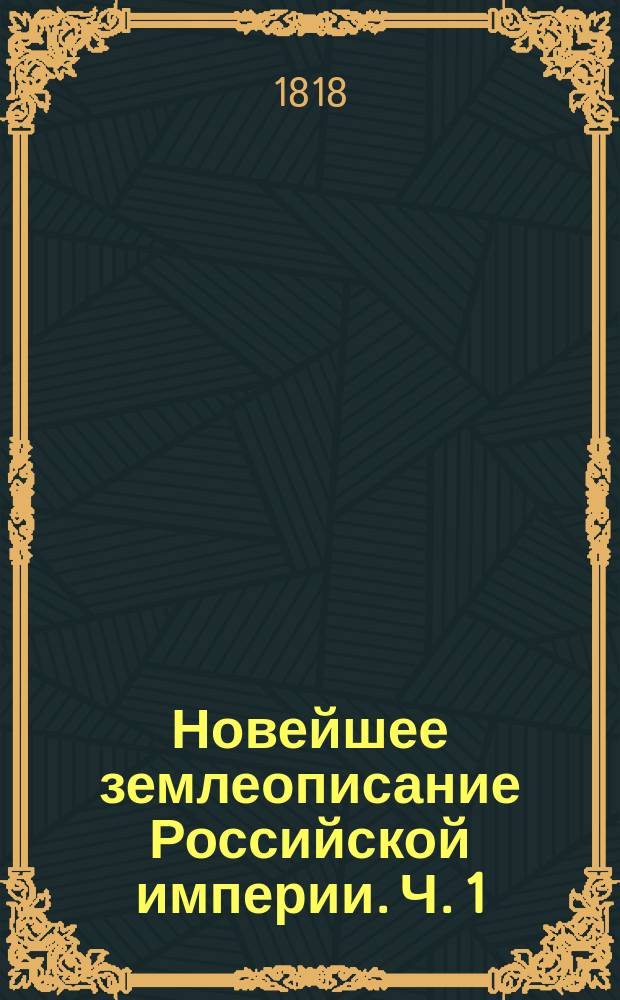 Новейшее землеописание Российской империи. Ч. 1 : Разделенная на три главы, в коих описываются пределы, величина, воды, качество земли, произведения и жители государства по их поколениям, языкам, вероисповеданиям и упражнениям
