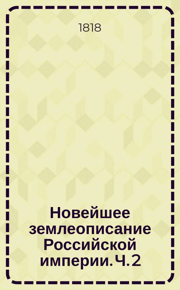 Новейшее землеописание Российской империи. Ч. 2 : Содержащая четвертую главу, в коей описывается о государственном гербе, образе правления, с титулом императора и разделении государства на части