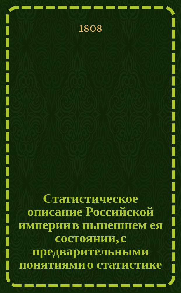 Статистическое описание Российской империи в нынешнем ея состоянии, с предварительными понятиями о статистике, о Европе вообще в статистическом виде. Кн. 1 : Разделенная на III части, в коих содержатся: предварительные понятия о статистике и Европе вообще в статистическом виде, также составныя части Российскаго государства