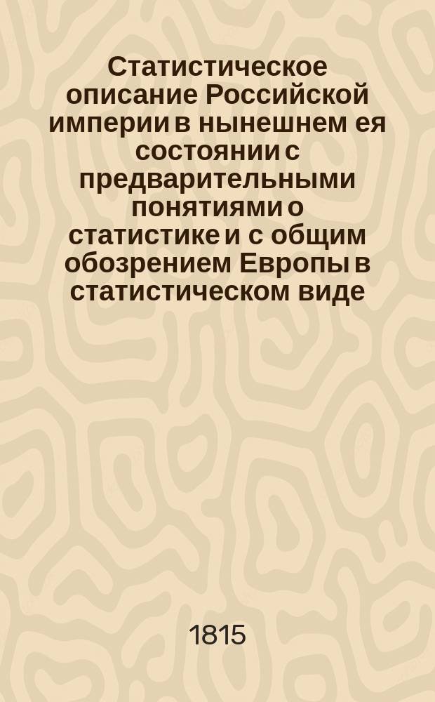 Статистическое описание Российской империи в нынешнем ея состоянии с предварительными понятиями о статистике и с общим обозрением Европы в статистическом виде. Ч. 3 : Содержащая в себе: образ правления и разныя государственныя учреждения; вышние и нижния правительственныя места, состояние военной силы, источники государственных доходов, приращение Российской Монархии и политическая ея связь с другими державами