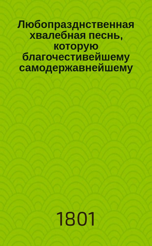 Любопразднственная хвалебная песнь, которую благочестивейшему самодержавнейшему, великому государю, императору Александру Первому, всемилостивейшему монарху всероссийскому, в высокоторжественнейший и всерадостнейший для россов день высочайшаго и благодатнейшаго прибытия его императорскаго величества в царствующий град Москву, со всеподданнейшим приветствием и благодарением поет Московская славяно-греко-латинская академия, 1801 года сентября дня