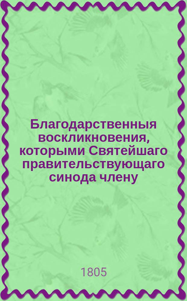 Благодарственныя воскликновения, которыми Святейшаго правительствующаго синода члену, великому господину, высокопреосвященнейшему Платону, митрополиту Московскому и Коломенскому, Свято-Троицкия Сергиевы лавры священно-архимандриту, орденов св. апостола Андрия, и св. Александра Невскаго кавалеру, мудрому директору и протектору своему, в день тезоименитства его высокопреосвященства, во излиянии сердечных благовейных чувствований, со гласом хваления всеусерднейше приветствует Московская славяно-греко-латинская академия. 1805 года, ноября 18 дня