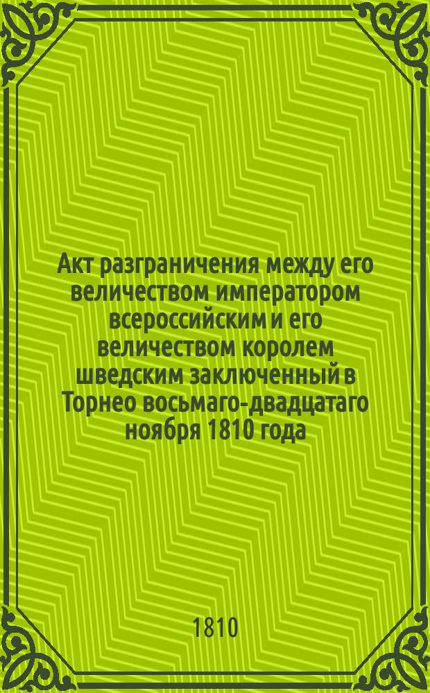 Акт разграничения между его величеством императором всероссийским и его величеством королем шведским заключенный в Торнео восьмаго-двадцатаго ноября 1810 года = Acte de d&eacute;marcation conclu entre sa majest&eacute; l'empereur de toutes les Russies et sa majest&eacute; le roi de Su&egrave;de &agrave; Torn&eacute;a le 8/20 novembre 1810