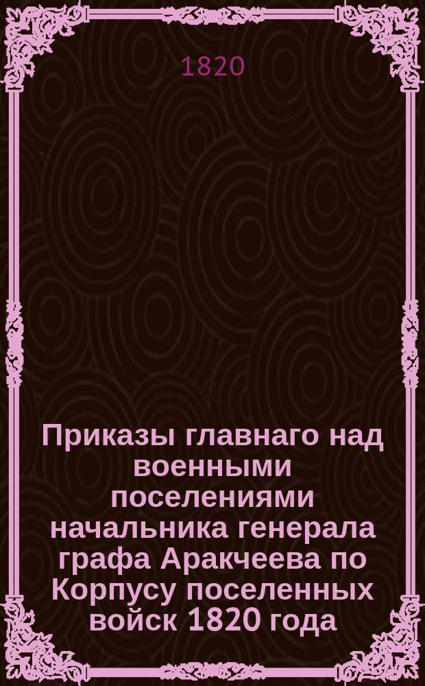 Приказы главнаго над военными поселениями начальника генерала графа Аракчеева по Корпусу поселенных войск 1820 года