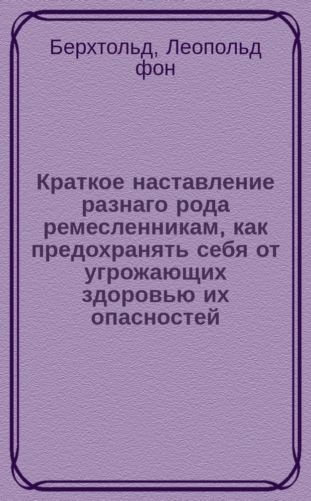 Краткое наставление разнаго рода ремесленникам, как предохранять себя от угрожающих здоровью их опасностей. : Извлеченное из вышедшаго в пользу их в Мангейме в 1805 году у Товия Лефлера Карманнаго лечебника, и изданного в свет графом Леопольдом Берхтольдом