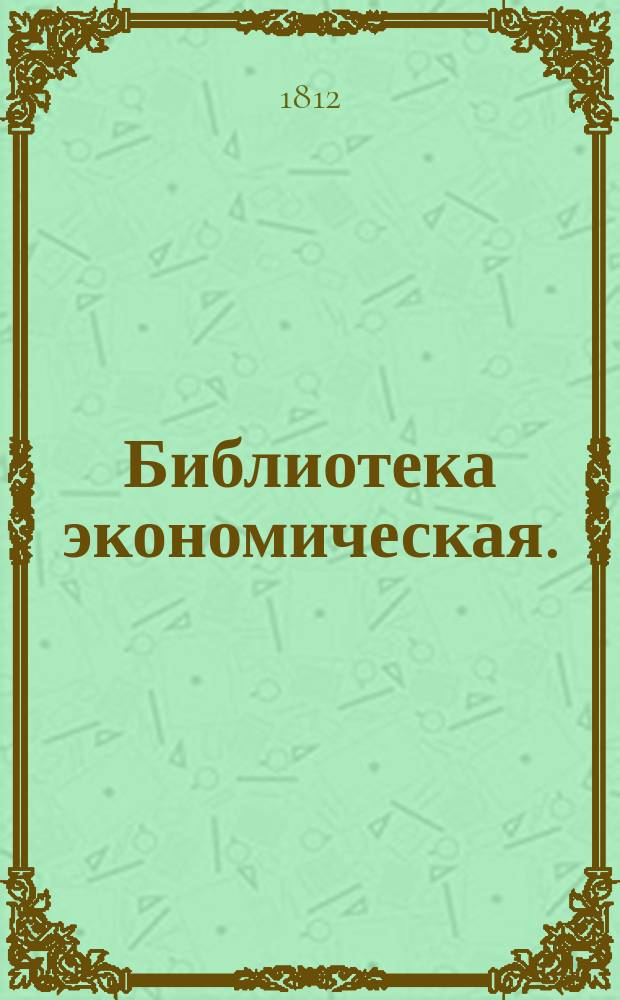 Библиотека экономическая. : Состоящая из 17 томов и относящаяся до совершенных познаний хозяина и хозяйки по всем частям домашней экономии. : Содержащая в себе: 1) Всеобщее садоводство и ботанику 4 книги. 2) Русской опытной винокур 2 книги. 3) Повар и приспешник 4 книги. 4) Кандитор 2 части. 5) Секретный эконом 2 книги. 6) Красильное искуство для фабрик и заводов. 7) Практическую медицину или лечебник, содержащий разпознавание и лечение всех болезней, 2 части